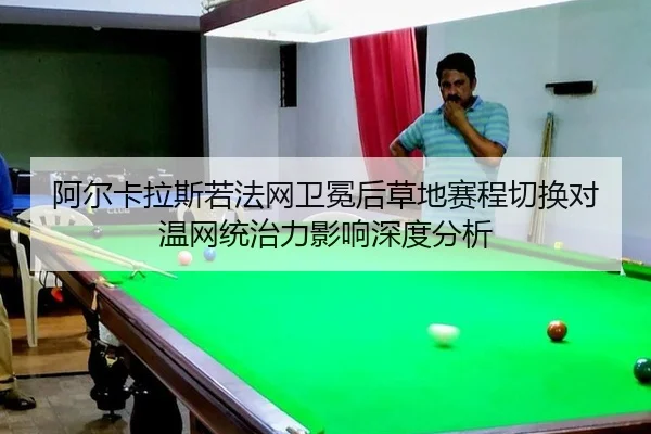 阿尔卡拉斯若法网卫冕后草地赛程切换对温网统治力影响深度分析