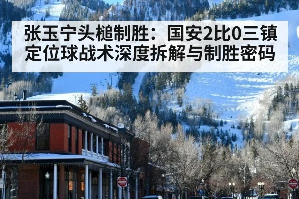 张玉宁头槌制胜:国安2比0三镇 定位球战术深度拆解与制胜密码