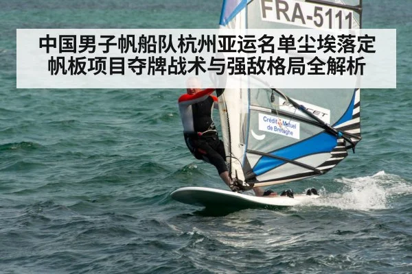 中国男子帆船队杭州亚运名单尘埃落定 帆板项目夺牌战术与强敌格局全解析